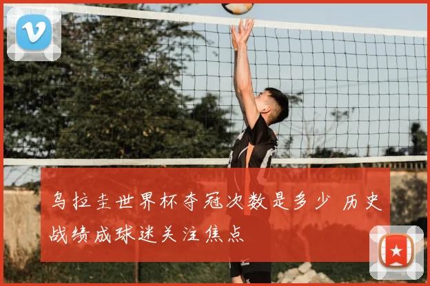 乌拉圭世界杯夺冠次数是多少 历史战绩成球迷关注焦点