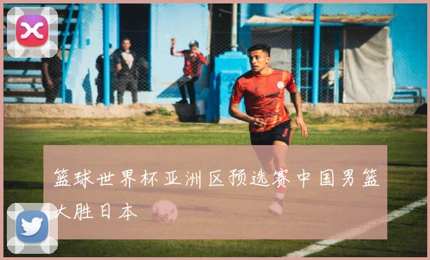 篮球世界杯亚洲区预选赛中国男篮大胜日本