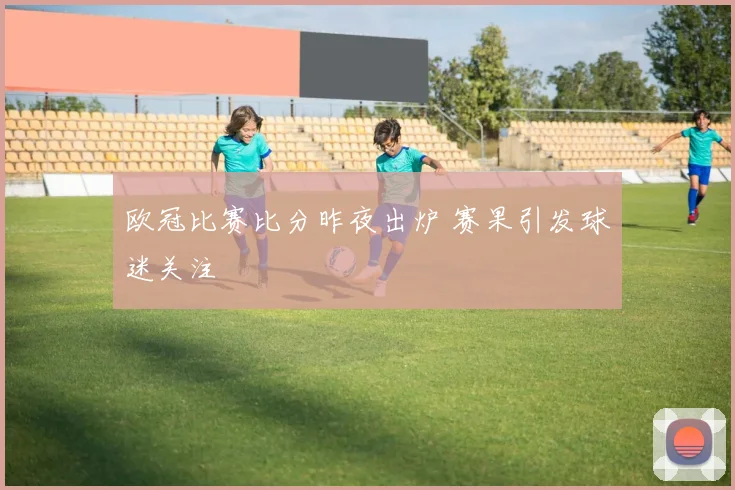 欧冠比赛比分昨夜出炉 赛果引发球迷关注