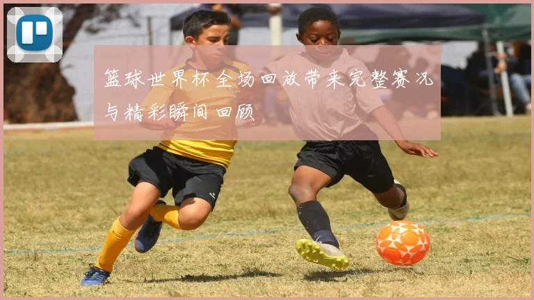 篮球世界杯全场回放带来完整赛况与精彩瞬间回顾