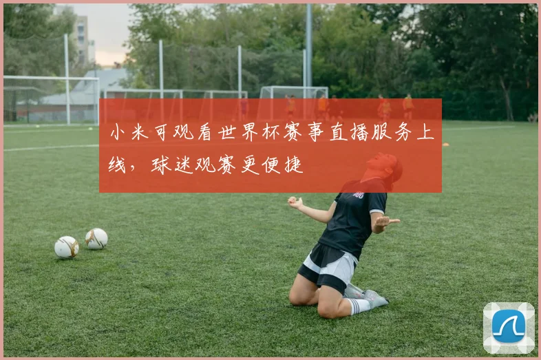 小米可观看世界杯赛事直播服务上线,球迷观赛更便捷