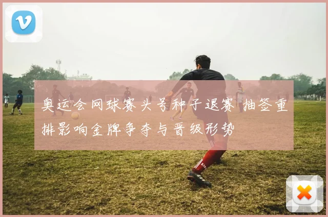 奥运会网球赛头号种子退赛 抽签重排影响金牌争夺与晋级形势