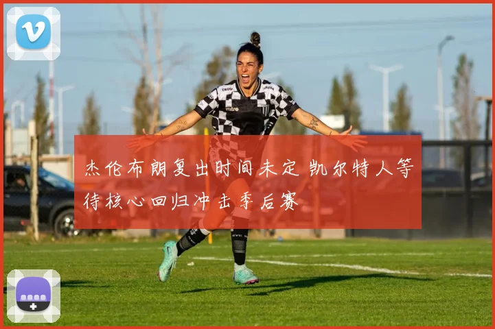 杰伦布朗复出时间未定 凯尔特人等待核心回归冲击季后赛