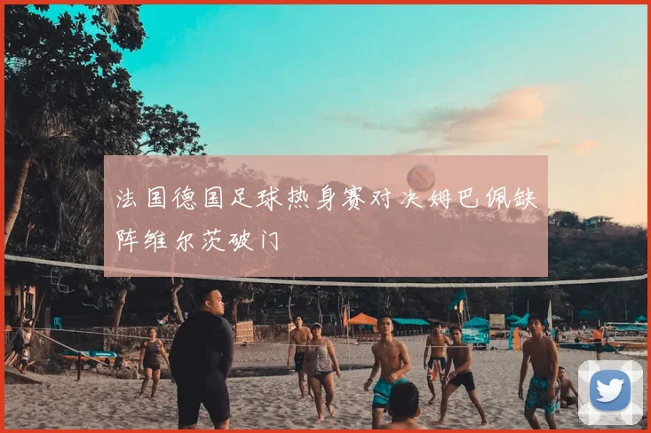 法国德国足球热身赛对决姆巴佩缺阵维尔茨破门