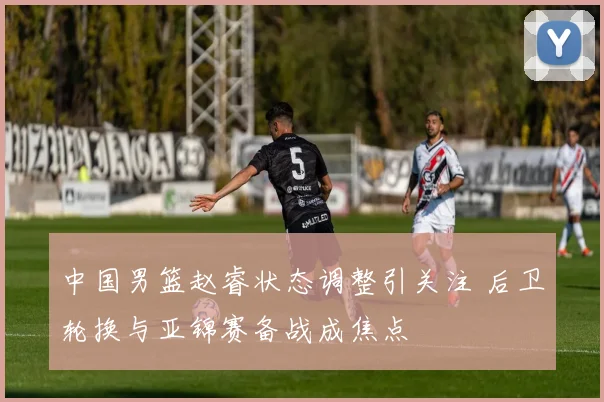 中国男篮赵睿状态调整引关注 后卫轮换与亚锦赛备战成焦点