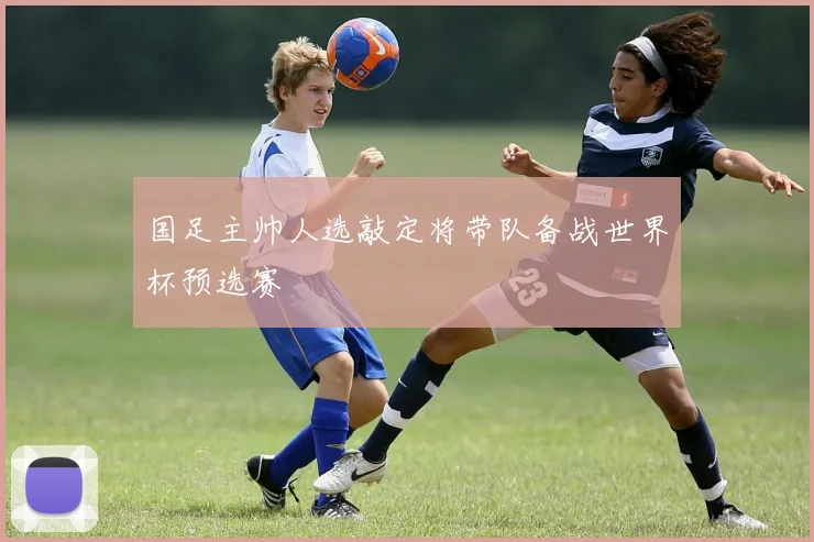 国足主帅人选敲定将带队备战世界杯预选赛