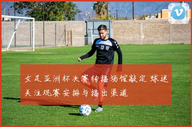 女足亚洲杯决赛转播场馆敲定 球迷关注观赛安排与播出渠道