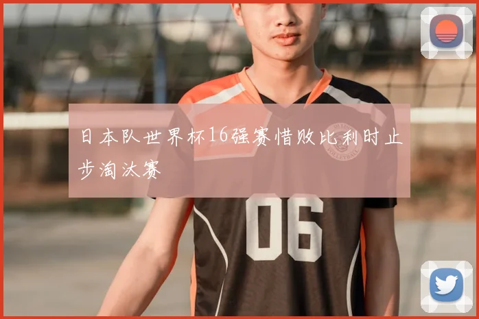 日本队世界杯16强赛惜败比利时止步淘汰赛