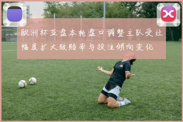欧洲杯亚盘本轮盘口调整主队受让幅度扩大致赔率与投注倾向变化