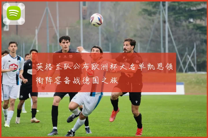 英格兰队公布欧洲杯大名单凯恩领衔阵容备战德国之旅