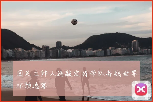国足主帅人选敲定将带队备战世界杯预选赛