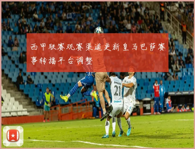 西甲联赛观赛渠道更新皇马巴萨赛事转播平台调整