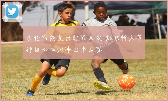 杰伦布朗复出时间未定 凯尔特人等待核心回归冲击季后赛