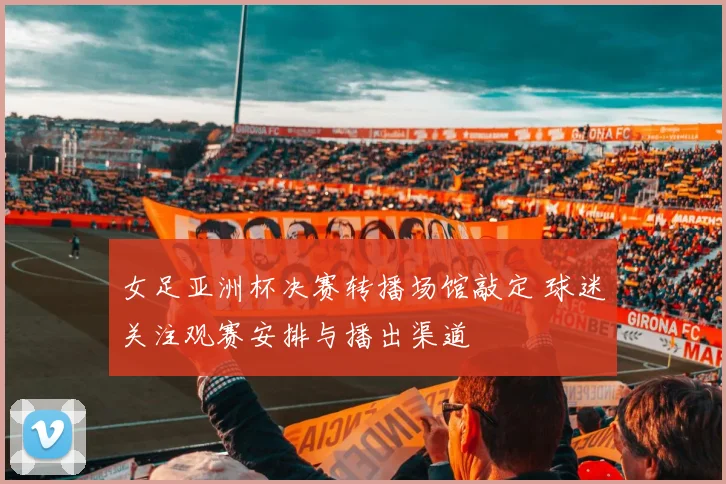 女足亚洲杯决赛转播场馆敲定 球迷关注观赛安排与播出渠道