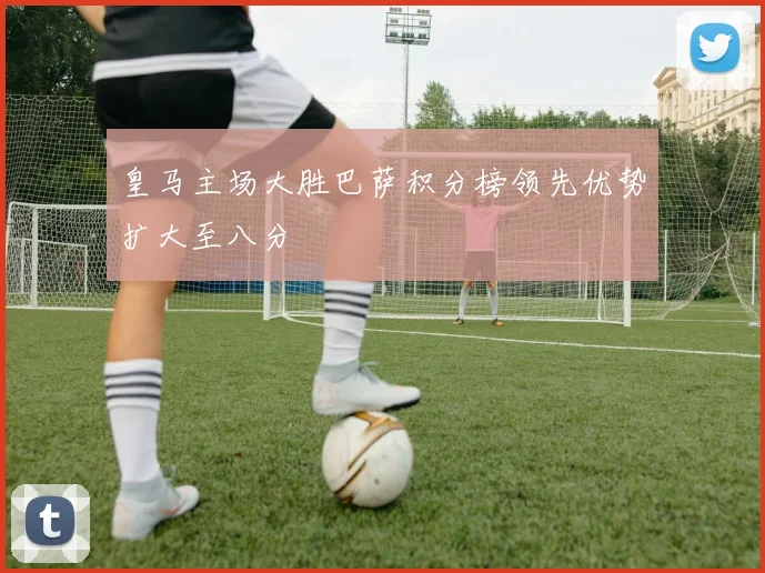 皇马主场大胜巴萨积分榜领先优势扩大至八分