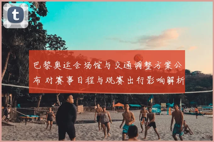 巴黎奥运会场馆与交通调整方案公布 对赛事日程与观赛出行影响解析