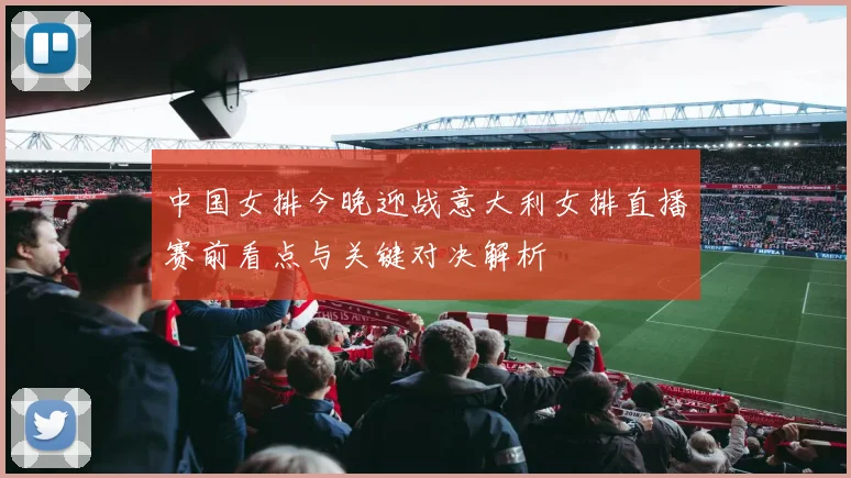 中国女排今晚迎战意大利女排直播赛前看点与关键对决解析